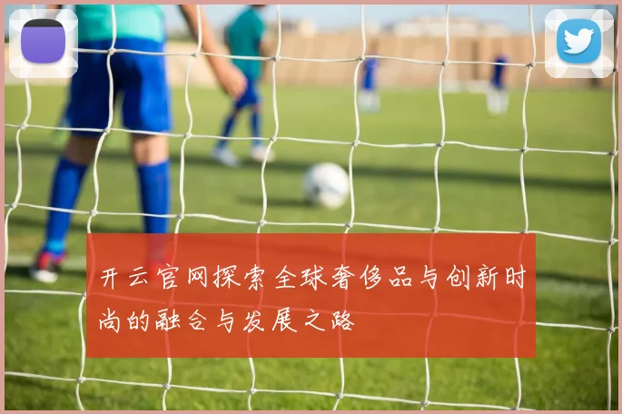 开云官网探索全球奢侈品与创新时尚的融合与发展之路