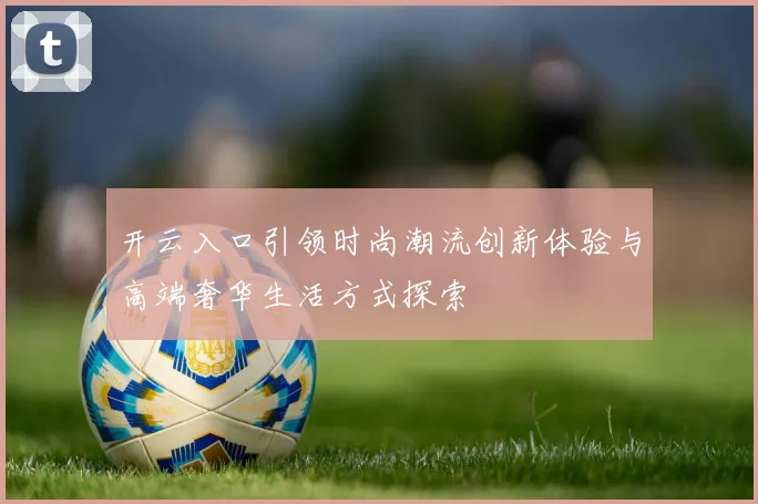 开云入口引领时尚潮流创新体验与高端奢华生活方式探索
