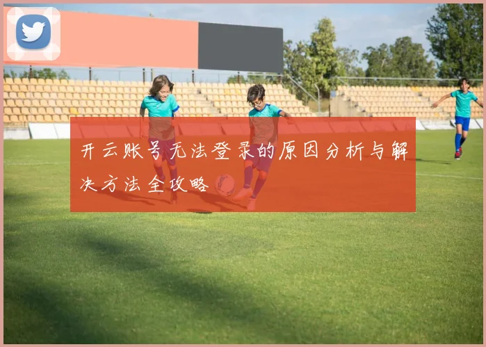 开云账号无法登录的原因分析与解决方法全攻略
