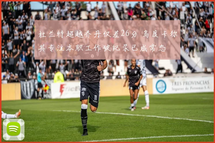 杜兰特超越乔丹仅差26分 乌度卡称其专注本职工作破纪录已成常态