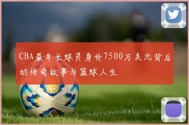 CBA最年长球员身价7500万美元背后的传奇故事与篮球人生