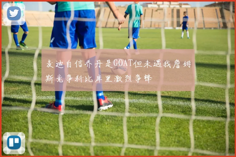 麦迪自信乔丹是GOAT但未遇我詹姆斯竞争科比库里激烈争锋
