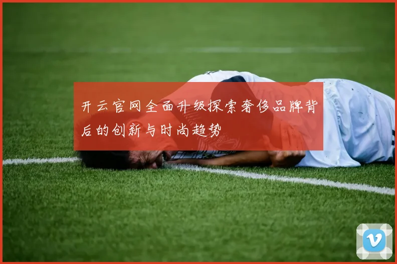 开云官网全面升级探索奢侈品牌背后的创新与时尚趋势