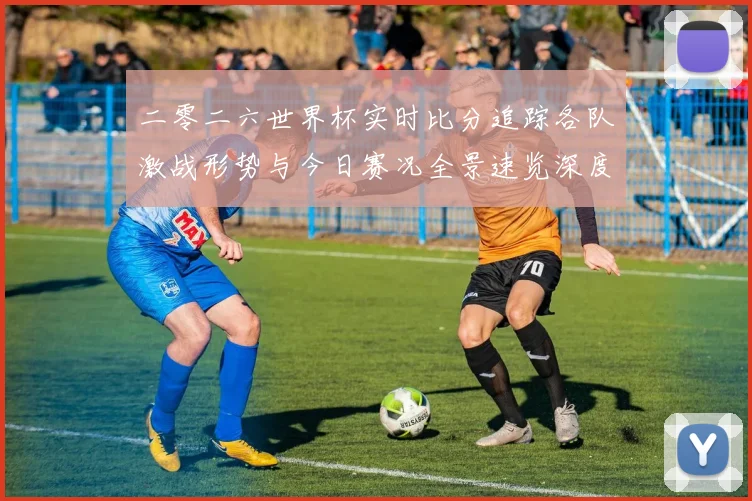 二零二六世界杯实时比分追踪各队激战形势与今日赛况全景速览深度