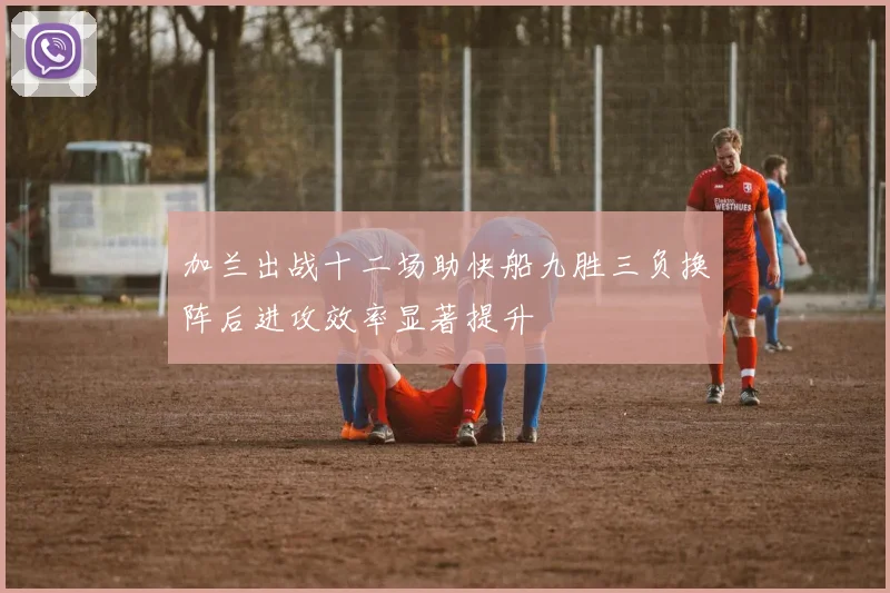 加兰出战十二场助快船九胜三负换阵后进攻效率显著提升