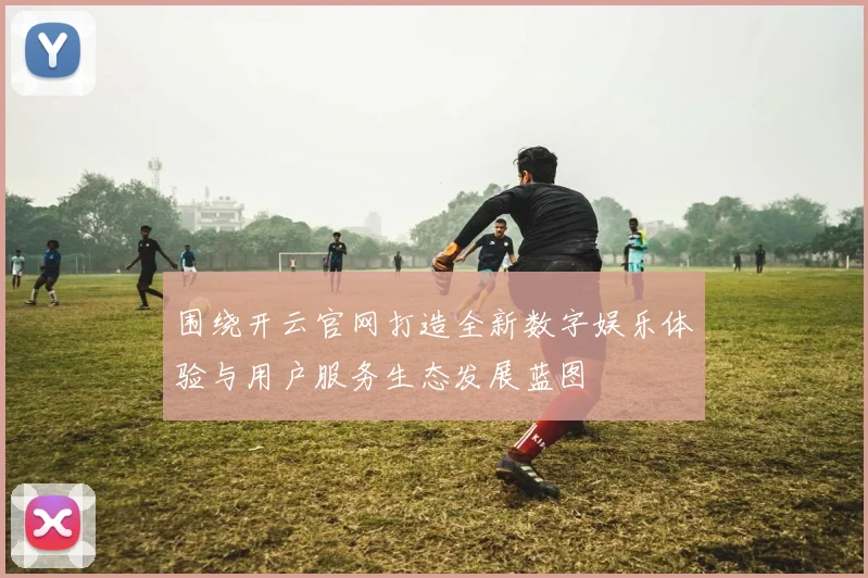 围绕开云官网打造全新数字娱乐体验与用户服务生态发展蓝图