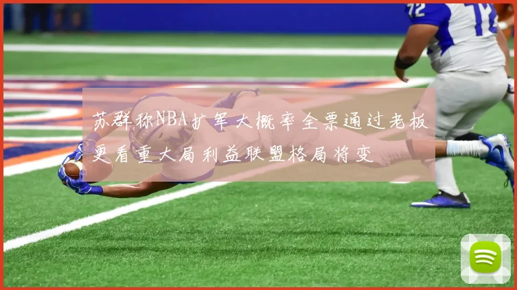 苏群称NBA扩军大概率全票通过老板更看重大局利益联盟格局将变