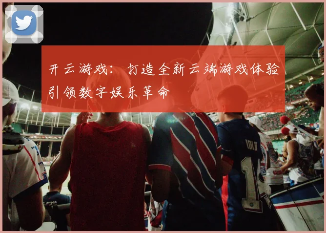 开云游戏：打造全新云端游戏体验引领数字娱乐革命
