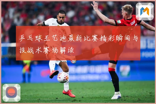 乒乓球王艺迪最新比赛精彩瞬间与技战术赛场解读