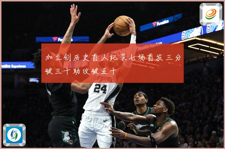 加兰创历史首人纪录七场首发三分破三十助攻破五十