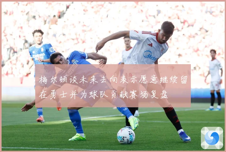 梅尔顿谈未来去向表示愿意继续留在勇士并为球队贡献赛场复盘
