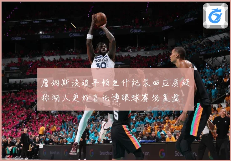 詹姆斯谈追平帕里什纪录回应质疑称湖人更好言论博眼球赛场复盘