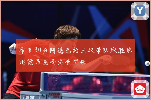 希罗30分阿德巴约三双带队取胜恩比德马克西无奈空砍